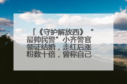 《守护解放西》“最帅民警”小齐警官领证结婚，走红后涨粉数十倍，曾称自己只是普通人