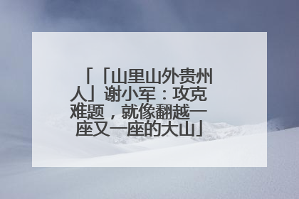 「山里山外贵州人」谢小军：攻克难题，就像翻越一座又一座的大山