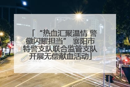 “热血汇聚温情 警徽闪耀担当” 襄阳市特警支队联合监管支队开展无偿献血活动