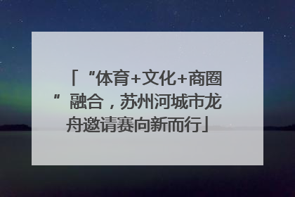 “体育+文化+商圈”融合，苏州河城市龙舟邀请赛向新而行