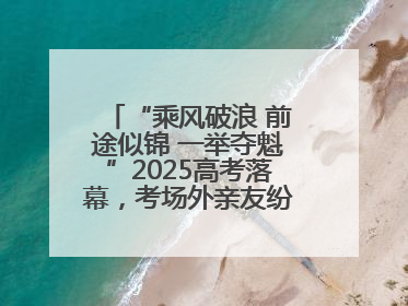 “乘风破浪 前途似锦 一举夺魁”2025高考落幕，考场外亲友纷纷送祝福