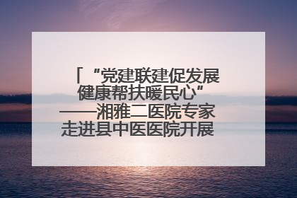 “党建联建促发展 健康帮扶暖民心”——湘雅二医院专家走进县中医医院开展健康帮扶活动