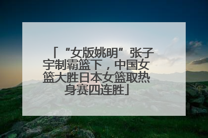 “女版姚明”张子宇制霸篮下，中国女篮大胜日本女篮取热身赛四连胜