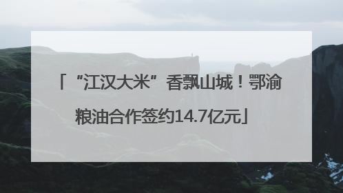 “江汉大米”香飘山城！鄂渝粮油合作签约14.7亿元