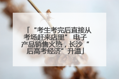 “考生考完后直接从考场赶来店里” 电子产品销售火热，长沙“后高考经济”升温