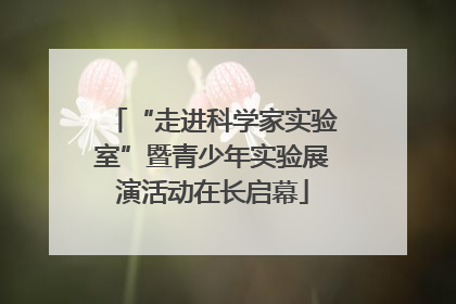 “走进科学家实验室”暨青少年实验展演活动在长启幕