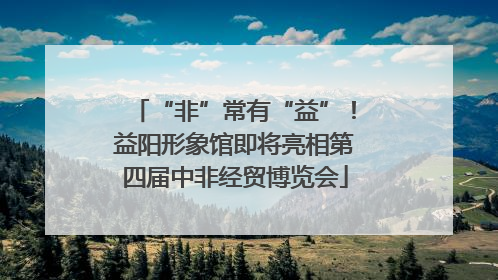 “非”常有“益”！益阳形象馆即将亮相第四届中非经贸博览会
