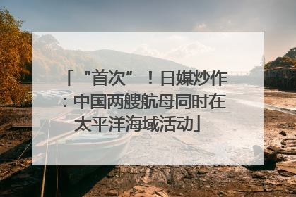 “首次”！日媒炒作：中国两艘航母同时在太平洋海域活动