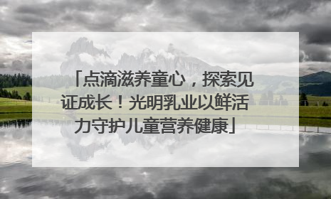 点滴滋养童心，探索见证成长！光明乳业以鲜活力守护儿童营养健康