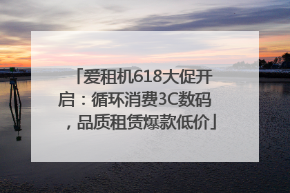 爱租机618大促开启：循环消费3C数码，品质租赁爆款低价