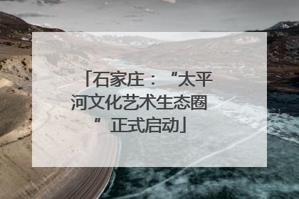 石家庄：“太平河文化艺术生态圈”正式启动