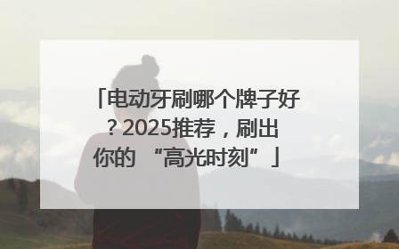 电动牙刷哪个牌子好？2025推荐，刷出你的 “高光时刻”