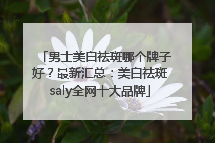 男士美白祛斑哪个牌子好？最新汇总：美白祛斑saly全网十大品牌
