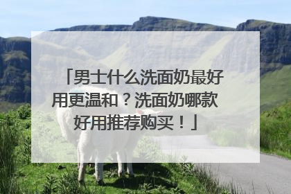 男士什么洗面奶最好用更温和？洗面奶哪款好用推荐购买！