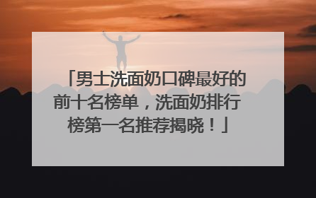 男士洗面奶口碑最好的前十名榜单，洗面奶排行榜第一名推荐揭晓！