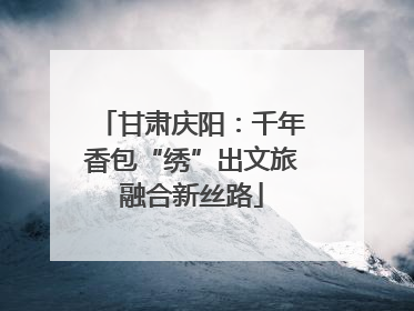 甘肃庆阳：千年香包“绣”出文旅融合新丝路