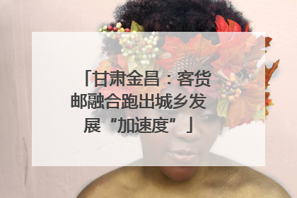 甘肃金昌：客货邮融合跑出城乡发展“加速度”