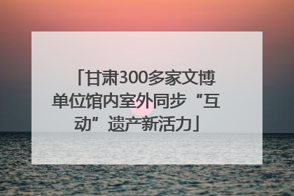 甘肃300多家文博单位馆内室外同步“互动”遗产新活力