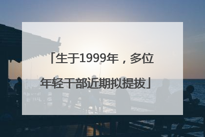 生于1999年，多位年轻干部近期拟提拔