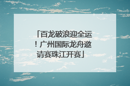百龙破浪迎全运！广州国际龙舟邀请赛珠江开赛
