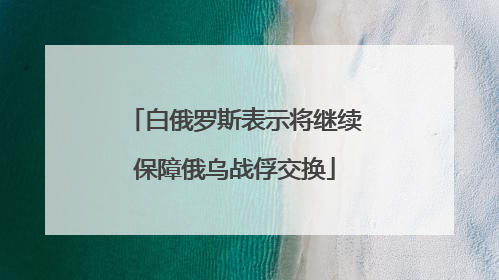 白俄罗斯表示将继续保障俄乌战俘交换