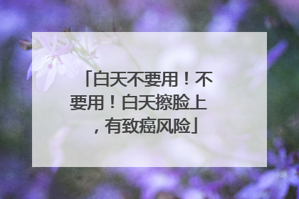 白天不要用！不要用！白天擦脸上，有致癌风险