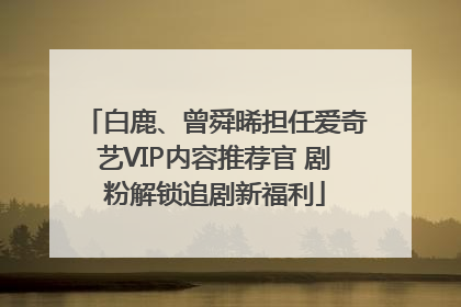 白鹿、曾舜晞担任爱奇艺VIP内容推荐官 剧粉解锁追剧新福利