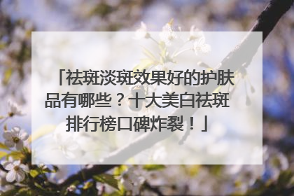 祛斑淡斑效果好的护肤品有哪些？十大美白祛斑排行榜口碑炸裂！