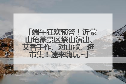 端午狂欢预警！沂蒙山龟蒙景区祭山演出、艾香手作、对山歌、逛市集！速来嗨玩~