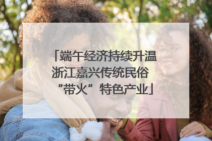 端午经济持续升温 浙江嘉兴传统民俗“带火”特色产业