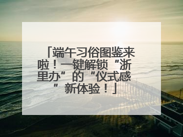 端午习俗图鉴来啦！一键解锁“浙里办”的“仪式感”新体验！