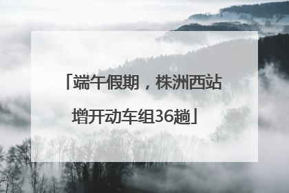 端午假期，株洲西站增开动车组36趟