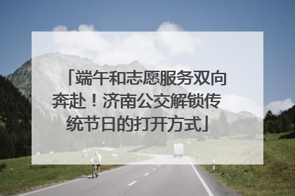 端午和志愿服务双向奔赴！济南公交解锁传统节日的打开方式
