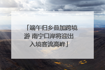 端午归乡叠加跨境游 南宁口岸将迎出入境客流高峰