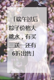 端午过后粽子价格大跳水，有买三送一还有6折出售
