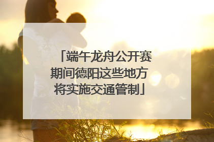 端午龙舟公开赛期间德阳这些地方将实施交通管制