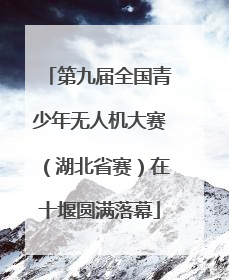 第九届全国青少年无人机大赛（湖北省赛）在十堰圆满落幕