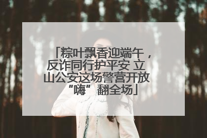 粽叶飘香迎端午，反诈同行护平安 立山公安这场警营开放“嗨”翻全场