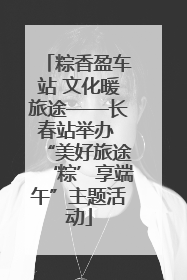 粽香盈车站 文化暖旅途——长春站举办 “美好旅途‘粽’享端午”主题活动