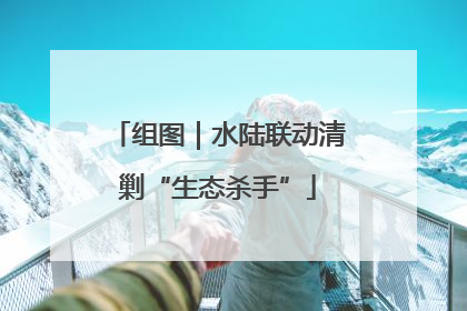 组图｜水陆联动清剿“生态杀手”