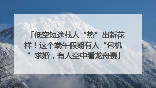 低空短途载人“热”出新花样！这个端午假期有人“包机”求婚，有人空中看龙舟赛