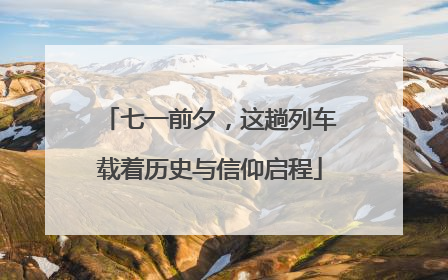 七一前夕，这趟列车载着历史与信仰启程