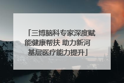 三博脑科专家深度赋能健康帮扶 助力新河基层医疗能力提升