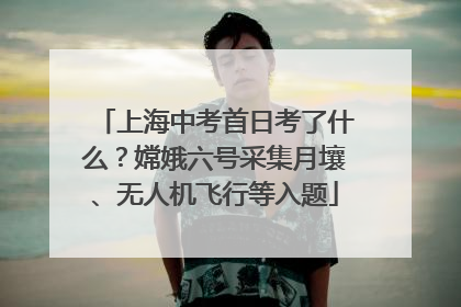上海中考首日考了什么？嫦娥六号采集月壤、无人机飞行等入题