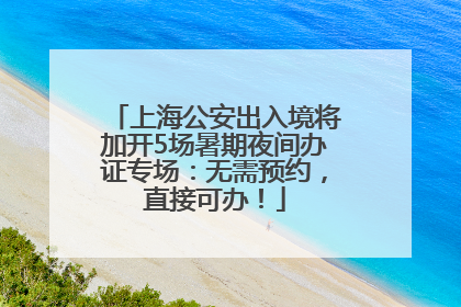 上海公安出入境将加开5场暑期夜间办证专场：无需预约，直接可办！