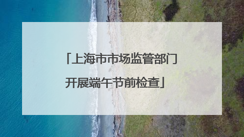 上海市市场监管部门开展端午节前检查