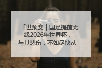 世预赛｜国足提前无缘2026年世界杯，与其悲伤，不如尽快从选帅开始重建