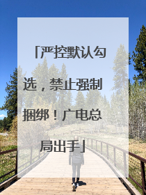严控默认勾选，禁止强制捆绑！广电总局出手