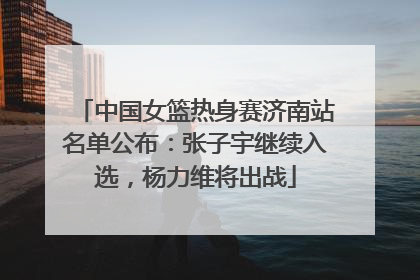 中国女篮热身赛济南站名单公布：张子宇继续入选，杨力维将出战