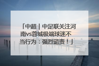 中超｜中足联关注河南vs蓉城极端球迷不当行为：强烈谴责！